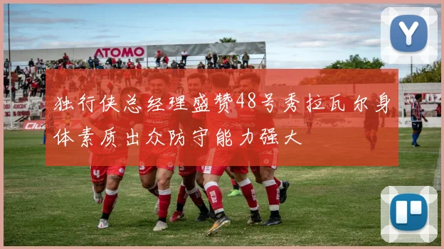 独行侠总经理盛赞48号秀拉瓦尔身体素质出众防守能力强大