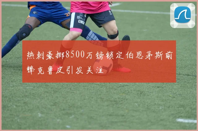 热刺豪掷8500万镑锁定伯恩茅斯前锋克鲁皮引发关注