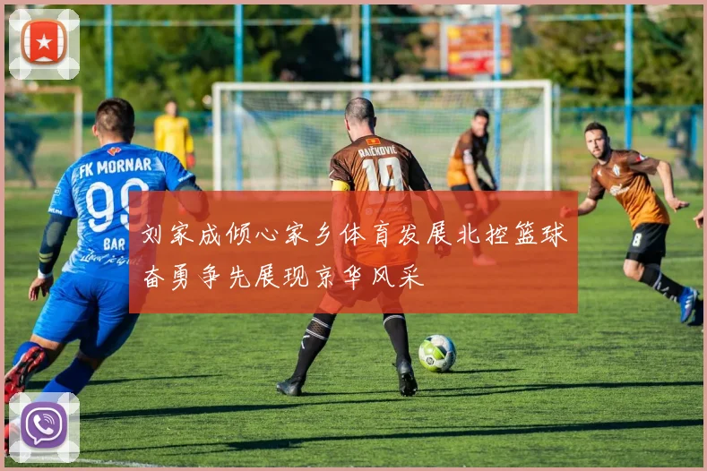 刘家成倾心家乡体育发展北控篮球奋勇争先展现京华风采