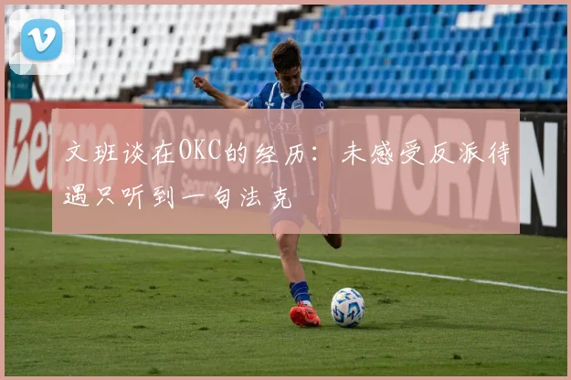 文班谈在OKC的经历：未感受反派待遇只听到一句法克