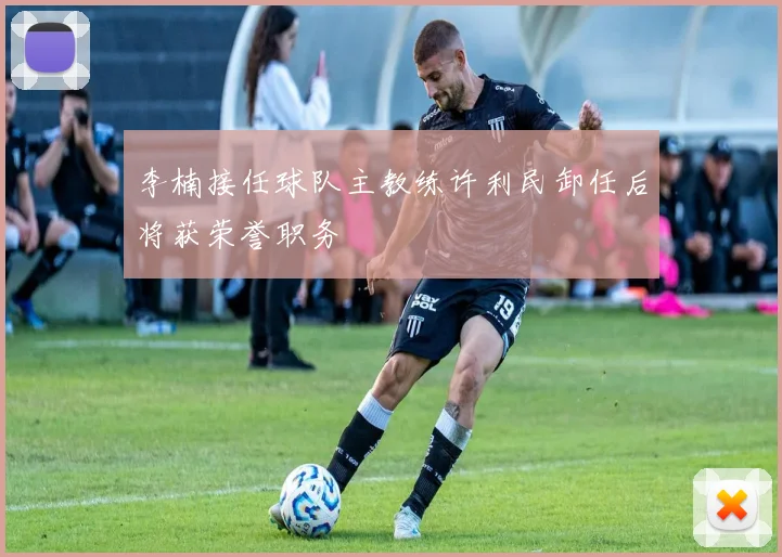 李楠接任球队主教练许利民卸任后将获荣誉职务