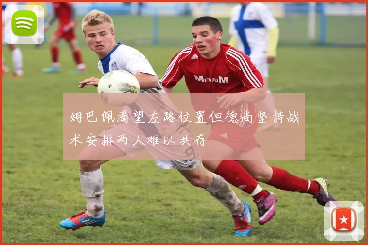 姆巴佩渴望左路位置但德尚坚持战术安排两人难以共存