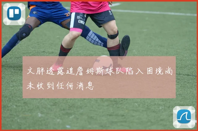 文胖透露追詹姆斯球队陷入困境尚未收到任何消息