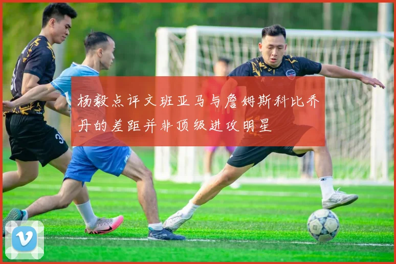 杨毅点评文班亚马与詹姆斯科比乔丹的差距并非顶级进攻明星