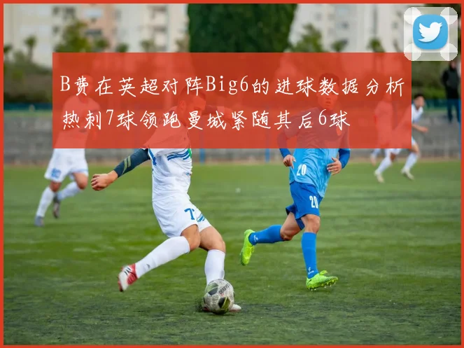 B费在英超对阵Big6的进球数据分析热刺7球领跑曼城紧随其后6球