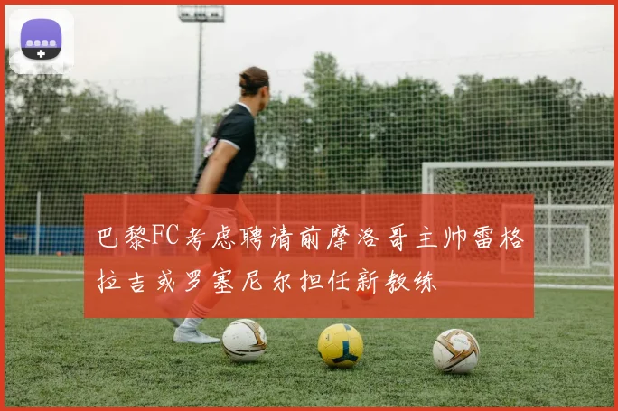 巴黎FC考虑聘请前摩洛哥主帅雷格拉吉或罗塞尼尔担任新教练