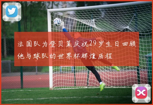 法国队为登贝莱庆祝29岁生日回顾他与球队的世界杯辉煌历程