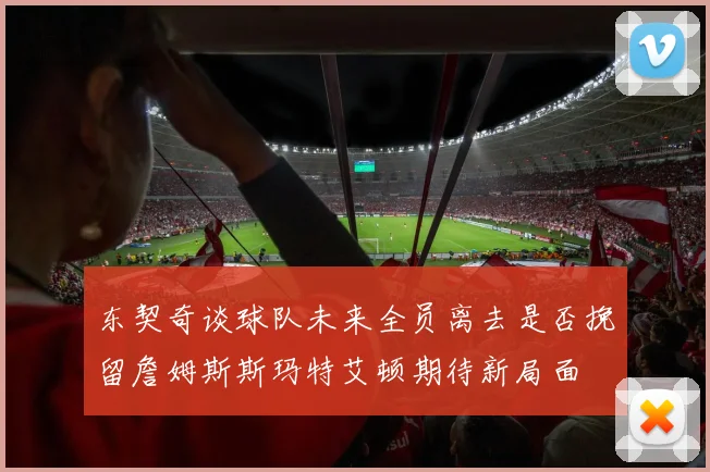 东契奇谈球队未来全员离去是否挽留詹姆斯斯玛特艾顿期待新局面