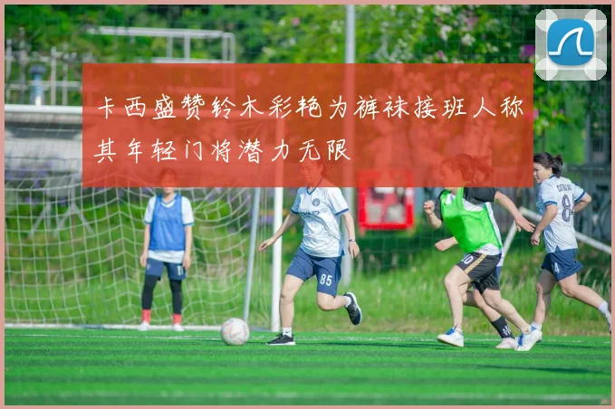 卡西盛赞铃木彩艳为裤袜接班人称其年轻门将潜力无限