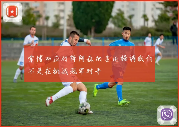 索博回应对阵阿森纳言论强调我们不是在挑战冠军对手
