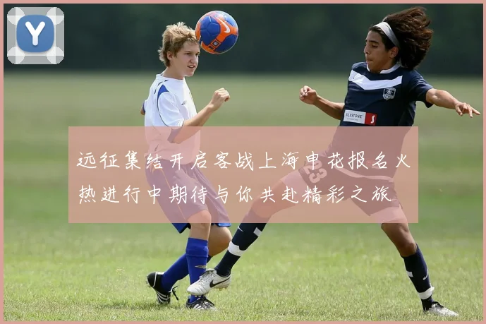 远征集结开启客战上海申花报名火热进行中期待与你共赴精彩之旅