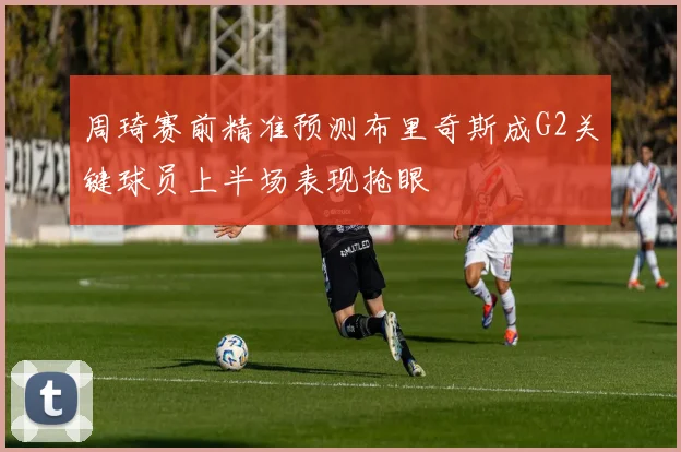 周琦赛前精准预测布里奇斯成G2关键球员上半场表现抢眼