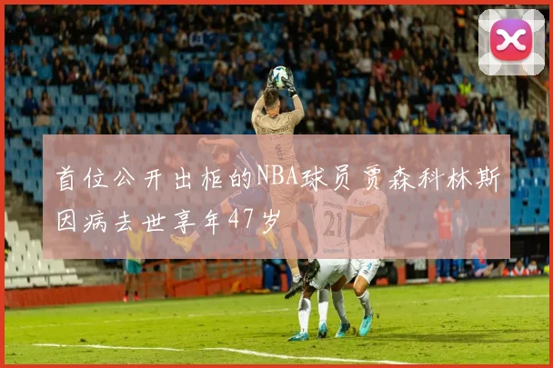 首位公开出柜的NBA球员贾森科林斯因病去世享年47岁