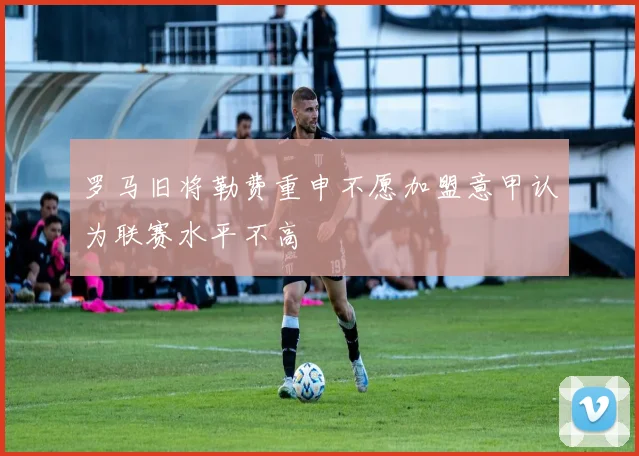 罗马旧将勒费重申不愿加盟意甲认为联赛水平不高
