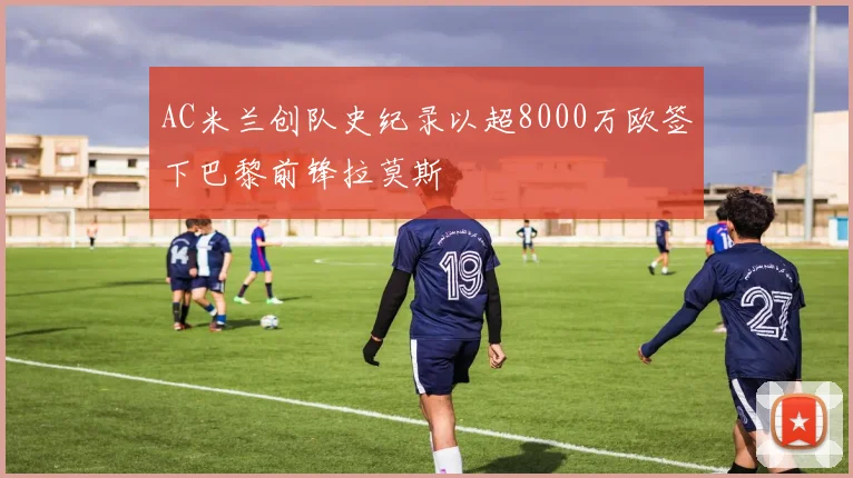 AC米兰创队史纪录以超8000万欧签下巴黎前锋拉莫斯