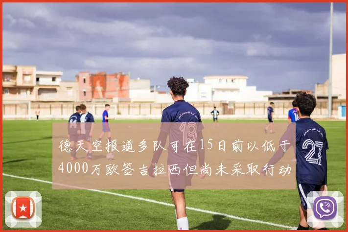 德天空报道多队可在15日前以低于4000万欧签吉拉西但尚未采取行动