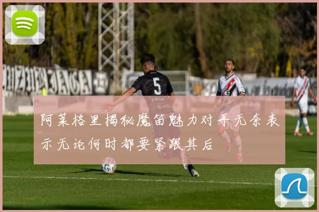 阿莱格里揭秘魔笛魅力对手无奈表示无论何时都要紧跟其后