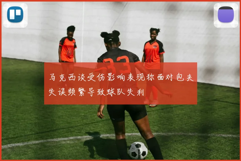 马克西谈受伤影响表现称面对包夹失误频繁导致球队失利